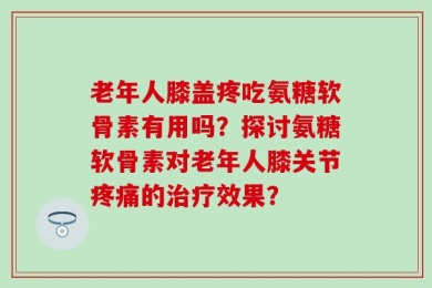 老年人膝盖疼吃氨糖软骨素有用吗？探讨氨糖软骨素对老年人膝关节疼痛的治疗效果？