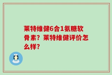 莱特维健6合1氨糖软骨素？莱特维健评价怎么样？