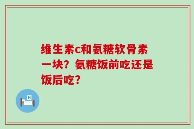 维生素c和氨糖软骨素一块？氨糖饭前吃还是饭后吃？