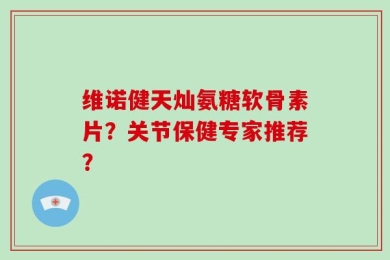 维诺健天灿氨糖软骨素片？关节保健专家推荐？