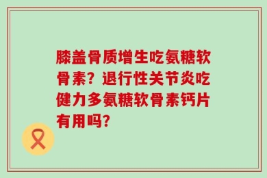 膝盖骨质增生吃氨糖软骨素？退行性关节炎吃健力多氨糖软骨素钙片有用吗？