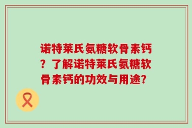 诺特莱氏氨糖软骨素钙？了解诺特莱氏氨糖软骨素钙的功效与用途？