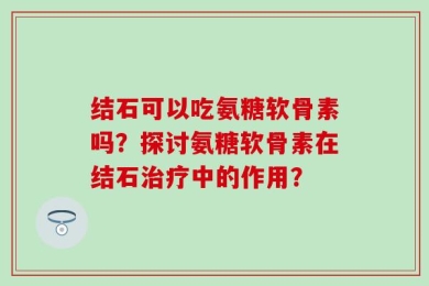 结石可以吃氨糖软骨素吗？探讨氨糖软骨素在结石治疗中的作用？