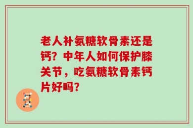 老人补氨糖软骨素还是钙？中年人如何保护膝关节，吃氨糖软骨素钙片好吗？