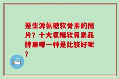 蓬生源氨糖软骨素的图片？十大氨糖软骨素品牌里哪一种是比较好呢？