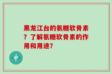 黑龙江台的氨糖软骨素？了解氨糖软骨素的作用和用途？