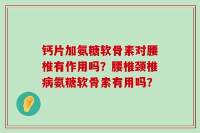 钙片加氨糖软骨素对腰椎有作用吗？腰椎颈椎病氨糖软骨素有用吗？