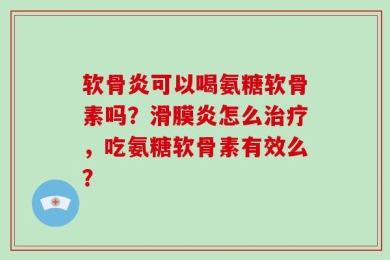 软骨炎可以喝氨糖软骨素吗？滑膜炎怎么治疗，吃氨糖软骨素有效么？