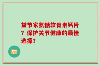 益节家氨糖软骨素钙片？保护关节健康的最佳选择？