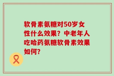 软骨素氨糖对50岁女性什么效果？中老年人吃哈药氨糖软骨素效果如何？
