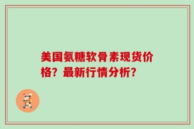 美国氨糖软骨素现货价格？最新行情分析？