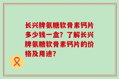 长兴牌氨糖软骨素钙片多少钱一盒？了解长兴牌氨糖软骨素钙片的价格及用途？