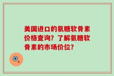 美国进口的氨糖软骨素价格查询？了解氨糖软骨素的市场价位？