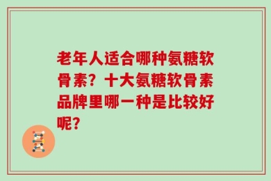 老年人适合哪种氨糖软骨素？十大氨糖软骨素品牌里哪一种是比较好呢？