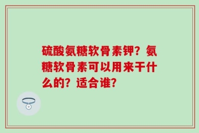硫酸氨糖软骨素钾？氨糖软骨素可以用来干什么的？适合谁？