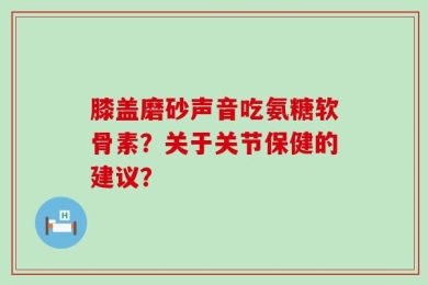 膝盖磨砂声音吃氨糖软骨素？关于关节保健的建议？