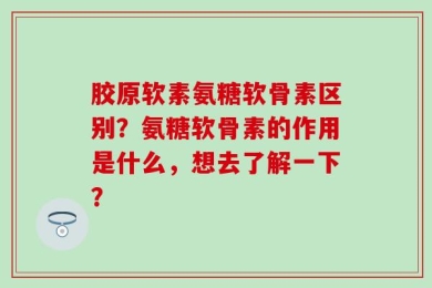 胶原软素氨糖软骨素区别？氨糖软骨素的作用是什么，想去了解一下？