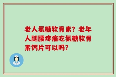 老人氨糖软骨素？老年人腿腰疼痛吃氨糖软骨素钙片可以吗？