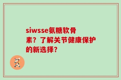 siwsse氨糖软骨素？了解关节健康保护的新选择？