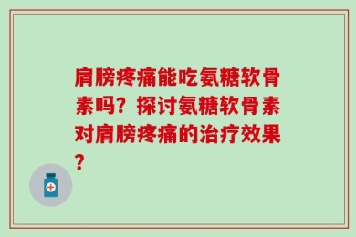 肩膀疼痛能吃氨糖软骨素吗？探讨氨糖软骨素对肩膀疼痛的治疗效果？