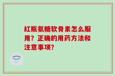 红瓶氨糖软骨素怎么服用？正确的用药方法和注意事项？