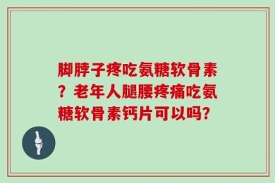 脚脖子疼吃氨糖软骨素？老年人腿腰疼痛吃氨糖软骨素钙片可以吗？