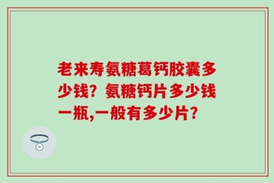 老来寿氨糖葛钙胶囊多少钱？氨糖钙片多少钱一瓶,一般有多少片？