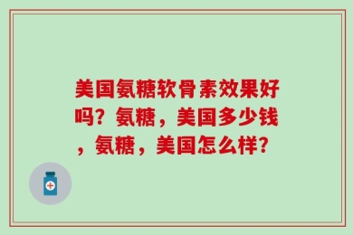 美国氨糖软骨素效果好吗？氨糖，美国多少钱，氨糖，美国怎么样？