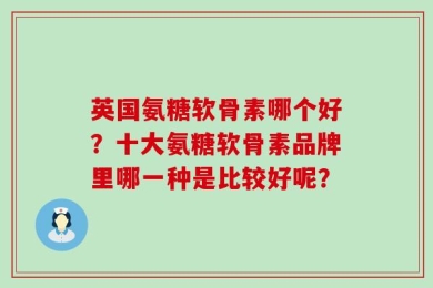 英国氨糖软骨素哪个好？十大氨糖软骨素品牌里哪一种是比较好呢？
