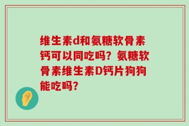 维生素d和氨糖软骨素钙可以同吃吗？氨糖软骨素维生素D钙片狗狗能吃吗？