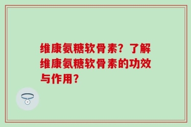 维康氨糖软骨素？了解维康氨糖软骨素的功效与作用？