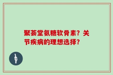 聚荟堂氨糖软骨素？关节疾病的理想选择？