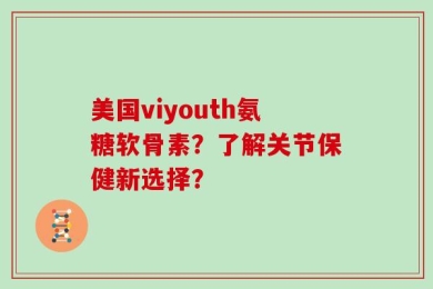 美国viyouth氨糖软骨素？了解关节保健新选择？