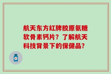 航天东方红牌胶原氨糖软骨素钙片？了解航天科技背景下的保健品？