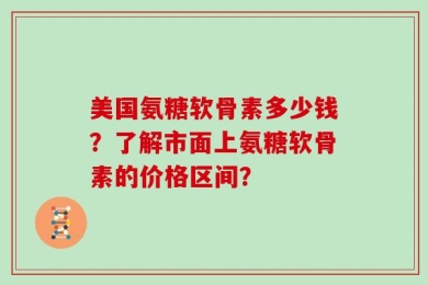 美国氨糖软骨素多少钱？了解市面上氨糖软骨素的价格区间？