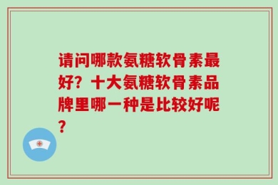 请问哪款氨糖软骨素最好？十大氨糖软骨素品牌里哪一种是比较好呢？