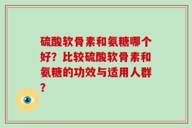硫酸软骨素和氨糖哪个好？比较硫酸软骨素和氨糖的功效与适用人群？