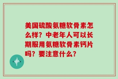 美国硫酸氨糖软骨素怎么样？中老年人可以长期服用氨糖软骨素钙片吗？要注意什么？