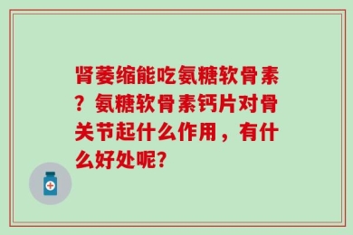 肾萎缩能吃氨糖软骨素？氨糖软骨素钙片对骨关节起什么作用，有什么好处呢？