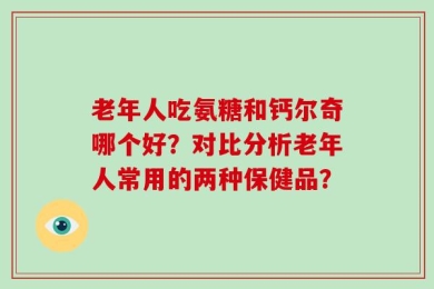 老年人吃氨糖和钙尔奇哪个好？对比分析老年人常用的两种保健品？