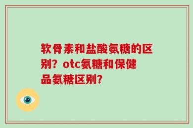 软骨素和盐酸氨糖的区别？otc氨糖和保健品氨糖区别？