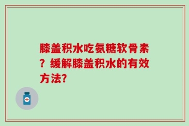 膝盖积水吃氨糖软骨素？缓解膝盖积水的有效方法？
