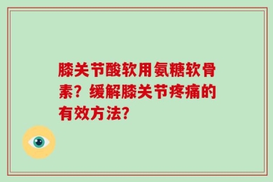 膝关节酸软用氨糖软骨素？缓解膝关节疼痛的有效方法？