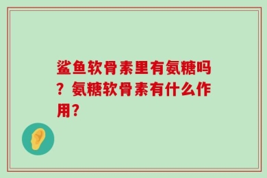 鲨鱼软骨素里有氨糖吗？氨糖软骨素有什么作用？