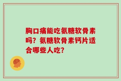 胸口痛能吃氨糖软骨素吗？氨糖软骨素钙片适合哪些人吃？