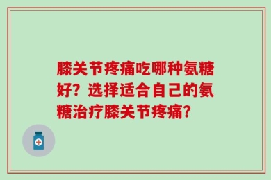膝关节疼痛吃哪种氨糖好？选择适合自己的氨糖治疗膝关节疼痛？