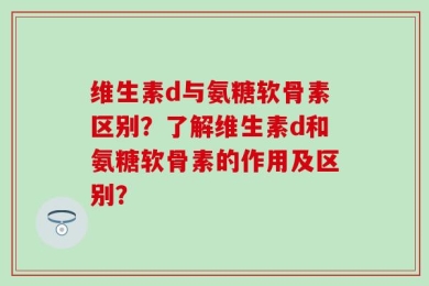 维生素d与氨糖软骨素区别？了解维生素d和氨糖软骨素的作用及区别？