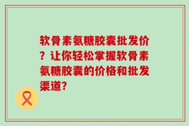 软骨素氨糖胶囊批发价？让你轻松掌握软骨素氨糖胶囊的价格和批发渠道？