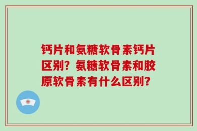钙片和氨糖软骨素钙片区别？氨糖软骨素和胶原软骨素有什么区别？