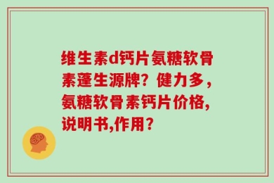 维生素d钙片氨糖软骨素蓬生源牌？健力多，氨糖软骨素钙片价格,说明书,作用？